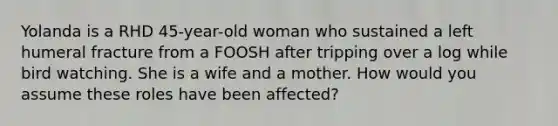 Yolanda is a RHD 45-year-old woman who sustained a left humeral fracture from a FOOSH after tripping over a log while bird watching. She is a wife and a mother. How would you assume these roles have been affected?