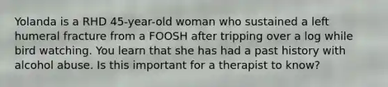 Yolanda is a RHD 45-year-old woman who sustained a left humeral fracture from a FOOSH after tripping over a log while bird watching. You learn that she has had a past history with alcohol abuse. Is this important for a therapist to know?