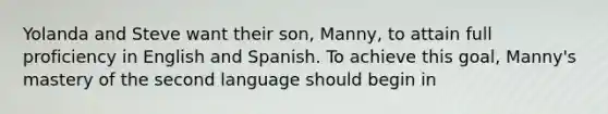 Yolanda and Steve want their son, Manny, to attain full proficiency in English and Spanish. To achieve this goal, Manny's mastery of the second language should begin in