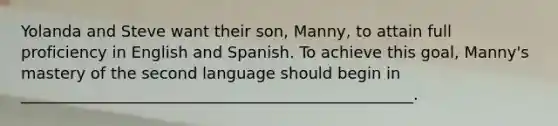 Yolanda and Steve want their son, Manny, to attain full proficiency in English and Spanish. To achieve this goal, Manny's mastery of the second language should begin in __________________________________________________.