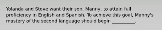 Yolanda and Steve want their son, Manny, to attain full proficiency in English and Spanish. To achieve this goal, Manny's mastery of the second language should begin __________.