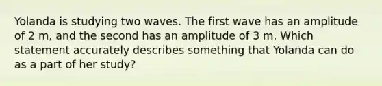 Yolanda is studying two waves. The first wave has an amplitude of 2 m, and the second has an amplitude of 3 m. Which statement accurately describes something that Yolanda can do as a part of her study?