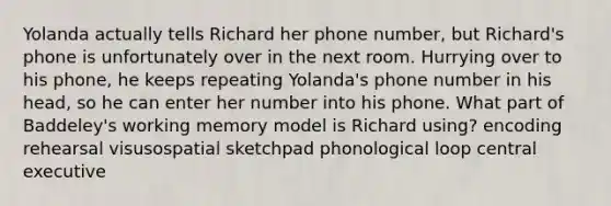 Yolanda actually tells Richard her phone number, but Richard's phone is unfortunately over in the next room. Hurrying over to his phone, he keeps repeating Yolanda's phone number in his head, so he can enter her number into his phone. What part of Baddeley's working memory model is Richard using? encoding rehearsal visusospatial sketchpad phonological loop central executive