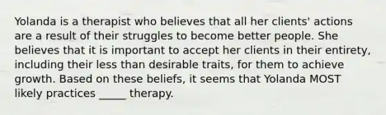 Yolanda is a therapist who believes that all her clients' actions are a result of their struggles to become better people. She believes that it is important to accept her clients in their entirety, including their less than desirable traits, for them to achieve growth. Based on these beliefs, it seems that Yolanda MOST likely practices _____ therapy.