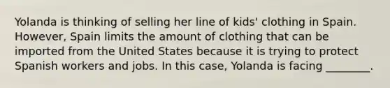 Yolanda is thinking of selling her line of kids' clothing in Spain. However, Spain limits the amount of clothing that can be imported from the United States because it is trying to protect Spanish workers and jobs. In this case, Yolanda is facing ________.