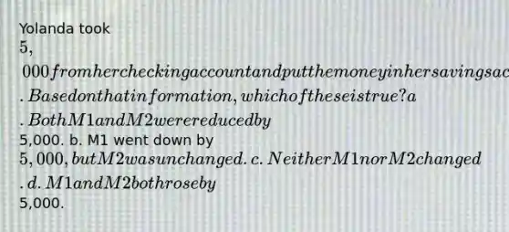 Yolanda took 5,000 from her checking account and put the money in her savings account at the same bank. Based on that information, which of these is true? a. Both M1 and M2 were reduced by5,000. b. M1 went down by 5,000, but M2 was unchanged. c. Neither M1 nor M2 changed. d. M1 and M2 both rose by5,000.