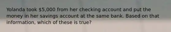 Yolanda took 5,000 from her checking account and put the money in her savings account at the same bank. Based on that information, which of these is true?