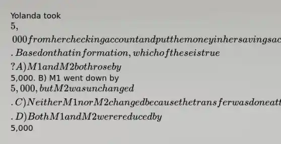 Yolanda took 5,000 from her checking account and put the money in her savings account at the same bank. Based on that information, which of these is true? A) M1 and M2 both rose by5,000. B) M1 went down by 5,000, but M2 was unchanged. C) Neither M1 nor M2 changed because the transfer was done at the same bank. D) Both M1 and M2 were reduced by5,000