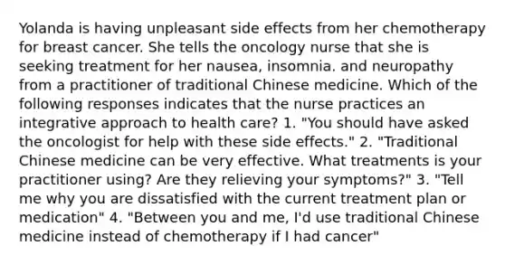 Yolanda is having unpleasant side effects from her chemotherapy for breast cancer. She tells the oncology nurse that she is seeking treatment for her nausea, insomnia. and neuropathy from a practitioner of traditional Chinese medicine. Which of the following responses indicates that the nurse practices an integrative approach to health care? 1. "You should have asked the oncologist for help with these side effects." 2. "Traditional Chinese medicine can be very effective. What treatments is your practitioner using? Are they relieving your symptoms?" 3. "Tell me why you are dissatisfied with the current treatment plan or medication" 4. "Between you and me, I'd use traditional Chinese medicine instead of chemotherapy if I had cancer"