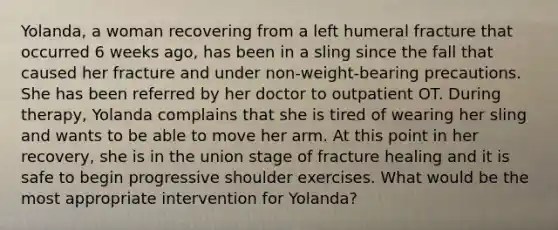 Yolanda, a woman recovering from a left humeral fracture that occurred 6 weeks ago, has been in a sling since the fall that caused her fracture and under non-weight-bearing precautions. She has been referred by her doctor to outpatient OT. During therapy, Yolanda complains that she is tired of wearing her sling and wants to be able to move her arm. At this point in her recovery, she is in the union stage of fracture healing and it is safe to begin progressive shoulder exercises. What would be the most appropriate intervention for Yolanda?