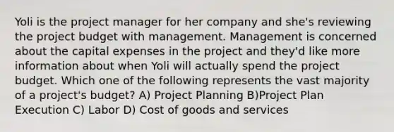 Yoli is the project manager for her company and she's reviewing the project budget with management. Management is concerned about the capital expenses in the project and they'd like more information about when Yoli will actually spend the project budget. Which one of the following represents the vast majority of a project's budget? A) Project Planning B)Project Plan Execution C) Labor D) Cost of goods and services