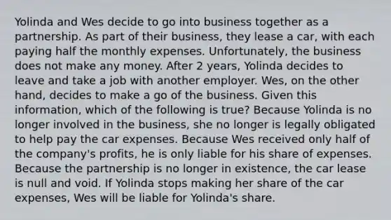 Yolinda and Wes decide to go into business together as a partnership. As part of their business, they lease a car, with each paying half the monthly expenses. Unfortunately, the business does not make any money. After 2 years, Yolinda decides to leave and take a job with another employer. Wes, on the other hand, decides to make a go of the business. Given this information, which of the following is true? Because Yolinda is no longer involved in the business, she no longer is legally obligated to help pay the car expenses. Because Wes received only half of the company's profits, he is only liable for his share of expenses. Because the partnership is no longer in existence, the car lease is null and void. If Yolinda stops making her share of the car expenses, Wes will be liable for Yolinda's share.