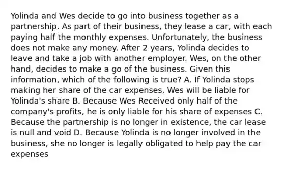 Yolinda and Wes decide to go into business together as a partnership. As part of their business, they lease a car, with each paying half the monthly expenses. Unfortunately, the business does not make any money. After 2 years, Yolinda decides to leave and take a job with another employer. Wes, on the other hand, decides to make a go of the business. Given this information, which of the following is true? A. If Yolinda stops making her share of the car expenses, Wes will be liable for Yolinda's share B. Because Wes Received only half of the company's profits, he is only liable for his share of expenses C. Because the partnership is no longer in existence, the car lease is null and void D. Because Yolinda is no longer involved in the business, she no longer is legally obligated to help pay the car expenses