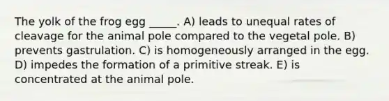 The yolk of the frog egg _____. A) leads to unequal rates of cleavage for the animal pole compared to the vegetal pole. B) prevents gastrulation. C) is homogeneously arranged in the egg. D) impedes the formation of a primitive streak. E) is concentrated at the animal pole.