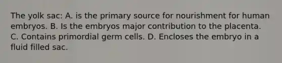 The yolk sac: A. is the primary source for nourishment for human embryos. B. Is the embryos major contribution to the placenta. C. Contains primordial germ cells. D. Encloses the embryo in a fluid filled sac.