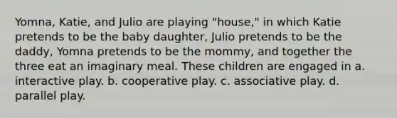 Yomna, Katie, and Julio are playing "house," in which Katie pretends to be the baby daughter, Julio pretends to be the daddy, Yomna pretends to be the mommy, and together the three eat an imaginary meal. These children are engaged in a. interactive play. b. cooperative play. c. associative play. d. parallel play.