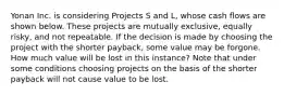 Yonan Inc. is considering Projects S and L, whose cash flows are shown below. These projects are mutually exclusive, equally risky, and not repeatable. If the decision is made by choosing the project with the shorter payback, some value may be forgone. How much value will be lost in this instance? Note that under some conditions choosing projects on the basis of the shorter payback will not cause value to be lost.