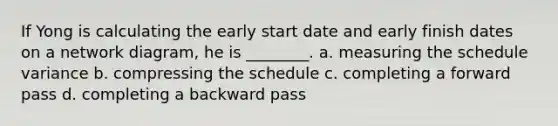 If Yong is calculating the early start date and early finish dates on a network diagram, he is ________. a. measuring the schedule variance b. compressing the schedule c. completing a forward pass d. completing a backward pass