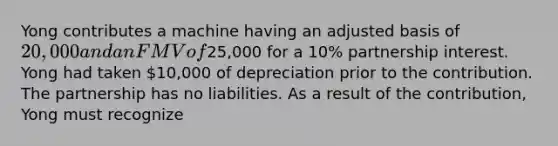 Yong contributes a machine having an adjusted basis of​ 20,000 and an FMV of​25,000 for a​ 10% partnership interest. Yong had taken​ 10,000 of depreciation prior to the contribution. The partnership has no liabilities. As a result of the​ contribution, Yong must recognize