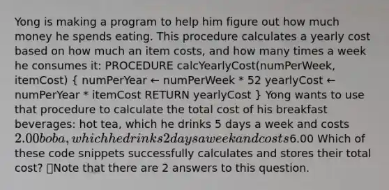 Yong is making a program to help him figure out how much money he spends eating. This procedure calculates a yearly cost based on how much an item costs, and how many times a week he consumes it: PROCEDURE calcYearlyCost(numPerWeek, itemCost) ( numPerYear ← numPerWeek * 52 yearlyCost ← numPerYear * itemCost RETURN yearlyCost ) Yong wants to use that procedure to calculate the total cost of his breakfast beverages: hot tea, which he drinks 5 days a week and costs 2.00 boba, which he drinks 2 days a week and costs6.00 Which of these code snippets successfully calculates and stores their total cost? 👁️Note that there are 2 answers to this question.