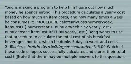 Yong is making a program to help him figure out how much money he spends eating. This procedure calculates a yearly cost based on how much an item costs, and how many times a week he consumes it: PROCEDURE calcYearlyCost(numPerWeek, itemCost) ( numPerYear ← numPerWeek * 52 yearlyCost ← numPerYear * itemCost RETURN yearlyCost ) Yong wants to use that procedure to calculate the total cost of his breakfast beverages: hot tea, which he drinks 5 days a week and costs 2.00 boba, which he drinks 2 days a week and costs6.00 Which of these code snippets successfully calculates and stores their total cost? 👁️Note that there may be multiple answers to this question.