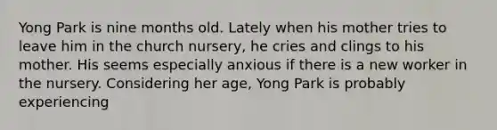 Yong Park is nine months old. Lately when his mother tries to leave him in the church nursery, he cries and clings to his mother. His seems especially anxious if there is a new worker in the nursery. Considering her age, Yong Park is probably experiencing