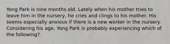 Yong Park is nine months old. Lately when his mother tries to leave him in the nursery, he cries and clings to his mother. His seems especially anxious if there is a new worker in the nursery. Considering his age, Yong Park is probably experiencing which of the following?