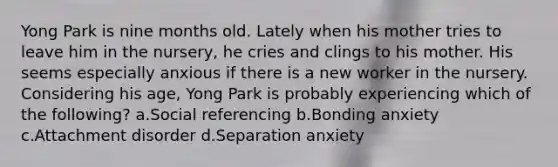 Yong Park is nine months old. Lately when his mother tries to leave him in the nursery, he cries and clings to his mother. His seems especially anxious if there is a new worker in the nursery. Considering his age, Yong Park is probably experiencing which of the following? a.Social referencing b.Bonding anxiety c.Attachment disorder d.Separation anxiety