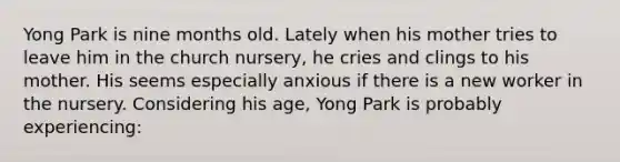 Yong Park is nine months old. Lately when his mother tries to leave him in the church nursery, he cries and clings to his mother. His seems especially anxious if there is a new worker in the nursery. Considering his age, Yong Park is probably experiencing: