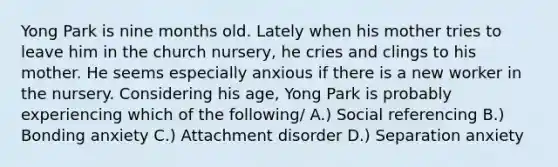 Yong Park is nine months old. Lately when his mother tries to leave him in the church nursery, he cries and clings to his mother. He seems especially anxious if there is a new worker in the nursery. Considering his age, Yong Park is probably experiencing which of the following/ A.) Social referencing B.) Bonding anxiety C.) Attachment disorder D.) Separation anxiety