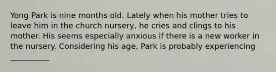 Yong Park is nine months old. Lately when his mother tries to leave him in the church nursery, he cries and clings to his mother. His seems especially anxious if there is a new worker in the nursery. Considering his age, Park is probably experiencing __________