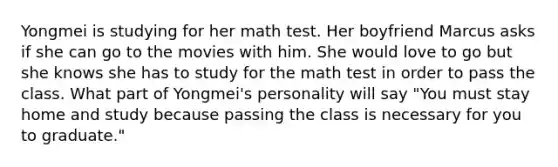 Yongmei is studying for her math test. Her boyfriend Marcus asks if she can go to the movies with him. She would love to go but she knows she has to study for the math test in order to pass the class. What part of Yongmei's personality will say "You must stay home and study because passing the class is necessary for you to graduate."