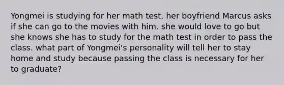 Yongmei is studying for her math test. her boyfriend Marcus asks if she can go to the movies with him. she would love to go but she knows she has to study for the math test in order to pass the class. what part of Yongmei's personality will tell her to stay home and study because passing the class is necessary for her to graduate?