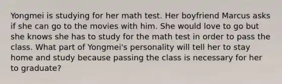 Yongmei is studying for her math test. Her boyfriend Marcus asks if she can go to the movies with him. She would love to go but she knows she has to study for the math test in order to pass the class. What part of Yongmei's personality will tell her to stay home and study because passing the class is necessary for her to graduate?