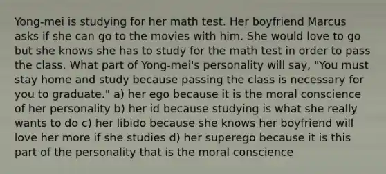 Yong-mei is studying for her math test. Her boyfriend Marcus asks if she can go to the movies with him. She would love to go but she knows she has to study for the math test in order to pass the class. What part of Yong-mei's personality will say, "You must stay home and study because passing the class is necessary for you to graduate." a) her ego because it is the moral conscience of her personality b) her id because studying is what she really wants to do c) her libido because she knows her boyfriend will love her more if she studies d) her superego because it is this part of the personality that is the moral conscience