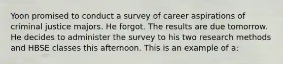 Yoon promised to conduct a survey of career aspirations of criminal justice majors. He forgot. The results are due tomorrow. He decides to administer the survey to his two research methods and HBSE classes this afternoon. This is an example of a: