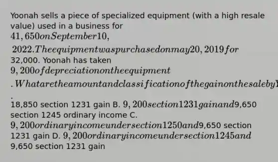 Yoonah sells a piece of specialized equipment (with a high resale value) used in a business for 41,650 on September 10, 2022. The equipment was purchased on may 20, 2019 for32,000. Yoonah has taken 9,200 of depreciation on the equipment. What are the amount and classification of the gain on the sale by Yoonah? A.18,850 section 1231 gain B. 9,200 section 1231 gain and9,650 section 1245 ordinary income C. 9,200 ordinary income under section 1250 and9,650 section 1231 gain D. 9,200 ordinary income under section 1245 and9,650 section 1231 gain