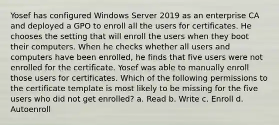 Yosef has configured Windows Server 2019 as an enterprise CA and deployed a GPO to enroll all the users for certificates. He chooses the setting that will enroll the users when they boot their computers. When he checks whether all users and computers have been enrolled, he finds that five users were not enrolled for the certificate. Yosef was able to manually enroll those users for certificates. Which of the following permissions to the certificate template is most likely to be missing for the five users who did not get enrolled? a. Read b. Write c. Enroll d. Autoenroll