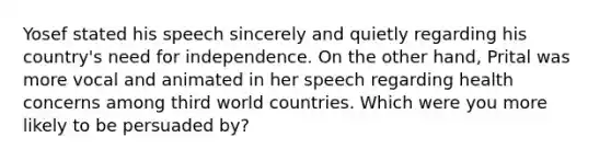 Yosef stated his speech sincerely and quietly regarding his country's need for independence. On the other hand, Prital was more vocal and animated in her speech regarding health concerns among third world countries. Which were you more likely to be persuaded by?