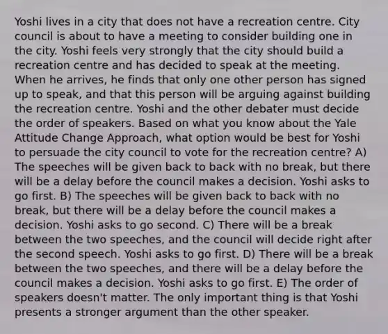 Yoshi lives in a city that does not have a recreation centre. City council is about to have a meeting to consider building one in the city. Yoshi feels very strongly that the city should build a recreation centre and has decided to speak at the meeting. When he arrives, he finds that only one other person has signed up to speak, and that this person will be arguing against building the recreation centre. Yoshi and the other debater must decide the order of speakers. Based on what you know about the Yale Attitude Change Approach, what option would be best for Yoshi to persuade the city council to vote for the recreation centre? A) The speeches will be given back to back with no break, but there will be a delay before the council makes a decision. Yoshi asks to go first. B) The speeches will be given back to back with no break, but there will be a delay before the council makes a decision. Yoshi asks to go second. C) There will be a break between the two speeches, and the council will decide right after the second speech. Yoshi asks to go first. D) There will be a break between the two speeches, and there will be a delay before the council makes a decision. Yoshi asks to go first. E) The order of speakers doesn't matter. The only important thing is that Yoshi presents a stronger argument than the other speaker.