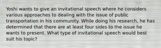 Yoshi wants to give an invitational speech where he considers various approaches to dealing with the issue of public transportation in his community. While doing his research, he has determined that there are at least four sides to the issue he wants to present. What type of invitational speech would best suit his topic?