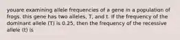 youare examining allele frequencies of a gene in a population of frogs. this gene has two alleles, T, and t. If the frequency of the dominant allele (T) is 0.25, then the frequency of the recessive allele (t) is