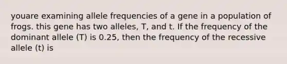 youare examining allele frequencies of a gene in a population of frogs. this gene has two alleles, T, and t. If the frequency of the dominant allele (T) is 0.25, then the frequency of the recessive allele (t) is