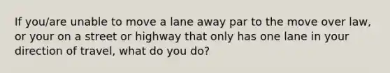 If you/are unable to move a lane away par to the move over law, or your on a street or highway that only has one lane in your direction of travel, what do you do?