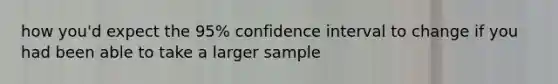 how you'd expect the 95% confidence interval to change if you had been able to take a larger sample