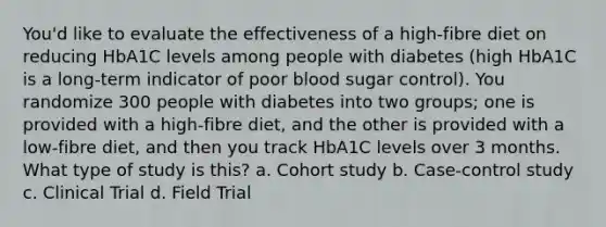 You'd like to evaluate the effectiveness of a high-fibre diet on reducing HbA1C levels among people with diabetes (high HbA1C is a long-term indicator of poor blood sugar control). You randomize 300 people with diabetes into two groups; one is provided with a high-fibre diet, and the other is provided with a low-fibre diet, and then you track HbA1C levels over 3 months. What type of study is this? a. Cohort study b. Case-control study c. Clinical Trial d. Field Trial