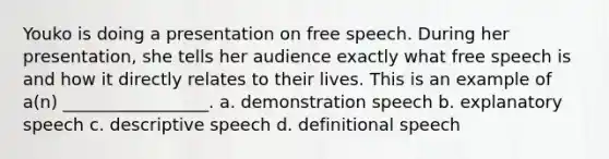 Youko is doing a presentation on free speech. During her presentation, she tells her audience exactly what free speech is and how it directly relates to their lives. This is an example of a(n) _________________. a. demonstration speech b. explanatory speech c. descriptive speech d. definitional speech