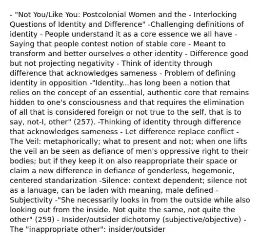 - "Not You/Like You: Postcolonial Women and the - Interlocking Questions of Identity and Difference" -Challenging definitions of identity - People understand it as a core essence we all have - Saying that people contest notion of stable core - Meant to transform and better ourselves o other identity - Difference good but not projecting negativity - Think of identity through difference that acknowledges sameness - Problem of defining identity in opposition -"Identity...has long been a notion that relies on the concept of an essential, authentic core that remains hidden to one's consciousness and that requires the elimination of all that is considered foreign or not true to the self, that is to say, not-I, other" (257). -Thinking of identity through difference that acknowledges sameness - Let difference replace conflict -The Veil: metaphorically; what to present and not; when one lifts the veil an be seen as defiance of men's oppressive right to their bodies; but if they keep it on also reappropriate their space or claim a new difference in defiance of genderless, hegemonic, centered standarization -Silence: context dependent; silence not as a lanuage, can be laden with meaning, male defined -Subjectivity -"She necessarily looks in from the outside while also looking out from the inside. Not quite the same, not quite the other" (259) - Insider/outsider dichotomy (subjective/objective) -The "inappropriate other": insider/outsider