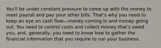 You'll be under constant pressure to come up with the money to meet payroll and pay your other bills. That's why you need to keep an eye on cash flow—money coming in and money going out. You need to control costs and collect money that's owed you, and, generally, you need to know how to gather the financial information that you require to run your business.