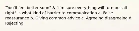 "You'll feel better soon" & "I'm sure everything will turn out all right" is what kind of barrier to communication a. False reassurance b. Giving common advice c. Agreeing disagreeing d. Rejecting